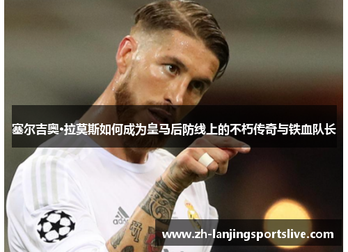 塞尔吉奥·拉莫斯如何成为皇马后防线上的不朽传奇与铁血队长